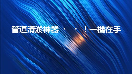 管道清淤神器！一機在手，疏通暢通無阻！